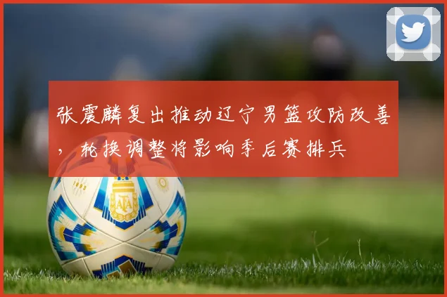 张震麟复出推动辽宁男篮攻防改善，轮换调整将影响季后赛排兵