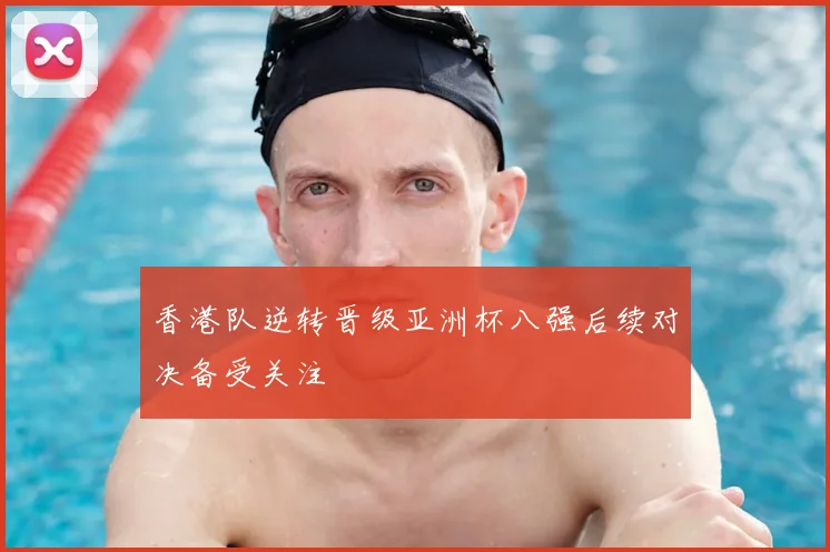 香港队逆转晋级亚洲杯八强后续对决备受关注