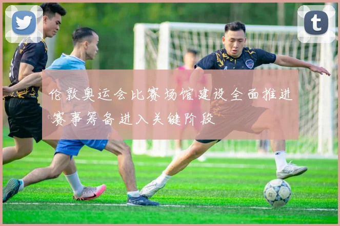 伦敦奥运会比赛场馆建设全面推进 赛事筹备进入关键阶段