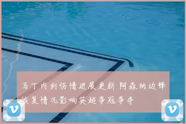 马丁内利伤情进展更新 阿森纳边锋恢复情况影响英超争冠争夺