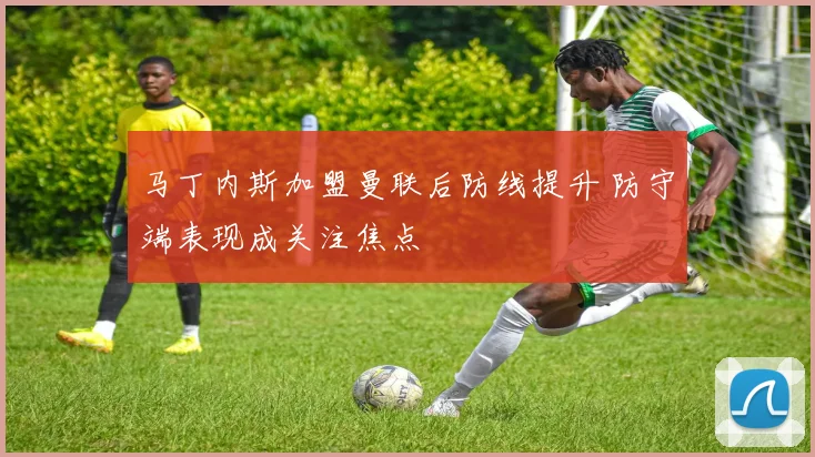 马丁内斯加盟曼联后防线提升 防守端表现成关注焦点