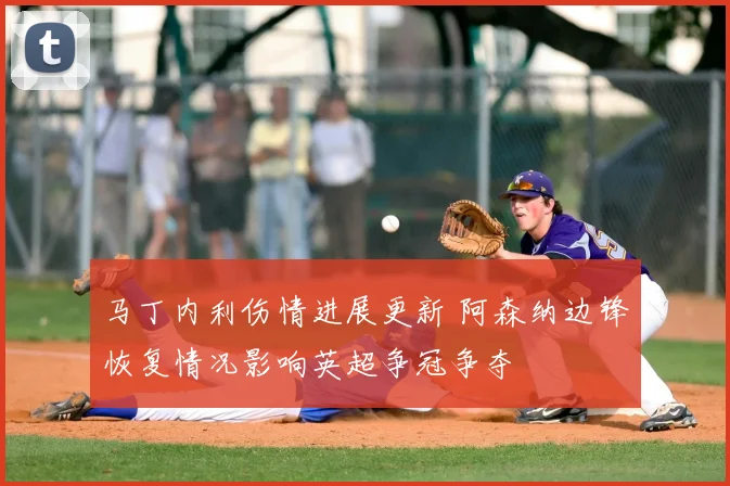 马丁内利伤情进展更新 阿森纳边锋恢复情况影响英超争冠争夺