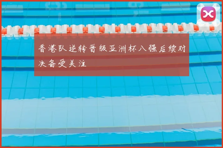 香港队逆转晋级亚洲杯八强后续对决备受关注