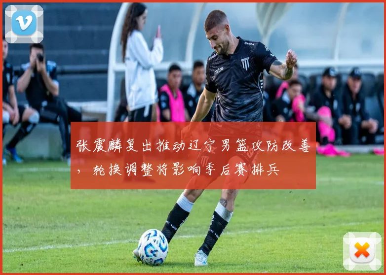 张震麟复出推动辽宁男篮攻防改善，轮换调整将影响季后赛排兵
