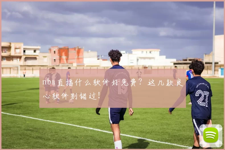 nba直播什么软件好免费？这几款良心软件别错过！