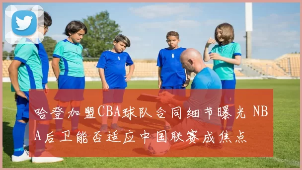 哈登加盟CBA球队合同细节曝光 NBA后卫能否适应中国联赛成焦点