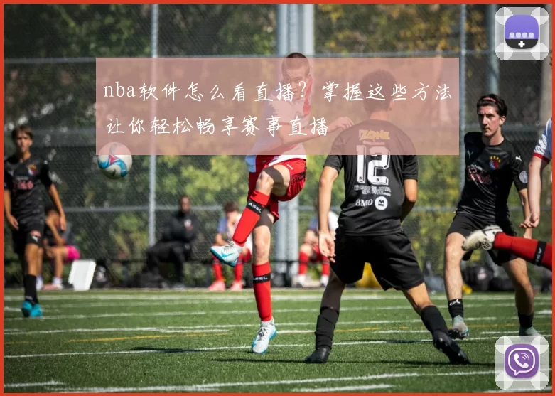 nba软件怎么看直播？掌握这些方法让你轻松畅享赛事直播