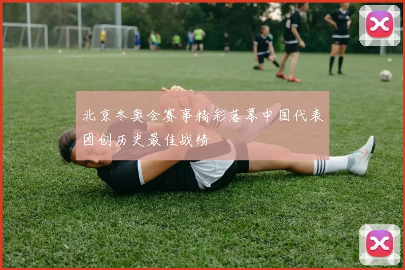 北京冬奥会赛事精彩落幕中国代表团创历史最佳战绩