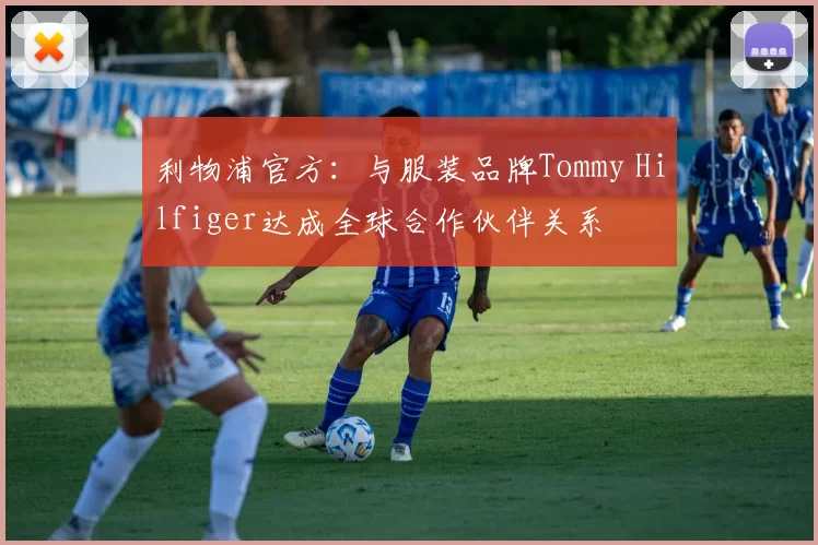 利物浦官方：与服装品牌Tommy Hilfiger达成全球合作伙伴关系