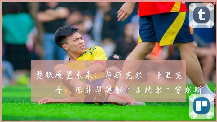 曼联展望未来：与迈克尔·卡里克携手，而非与奥勒·古纳尔·索尔斯克亚尔回顾过去