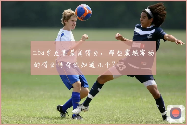 nba季后赛最高得分,那些震撼赛场的得分传奇你知道几个?