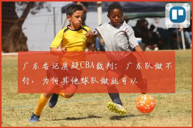 广东名记质疑CBA裁判:广东队做不行,为何其他球队做就可以