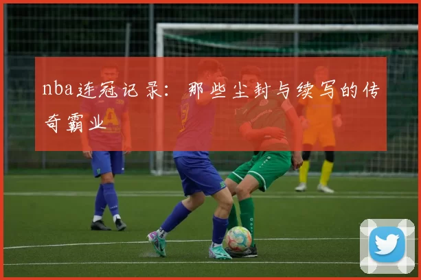 nba连冠记录:那些尘封与续写的传奇霸业