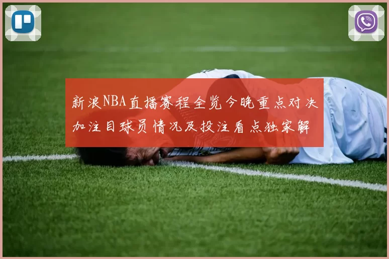 新浪NBA直播赛程全览今晚重点对决加注目球员情况及投注看点独家解析