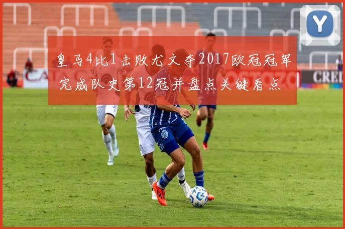 皇马4比1击败尤文夺2017欧冠冠军 完成队史第12冠并盘点关键看点