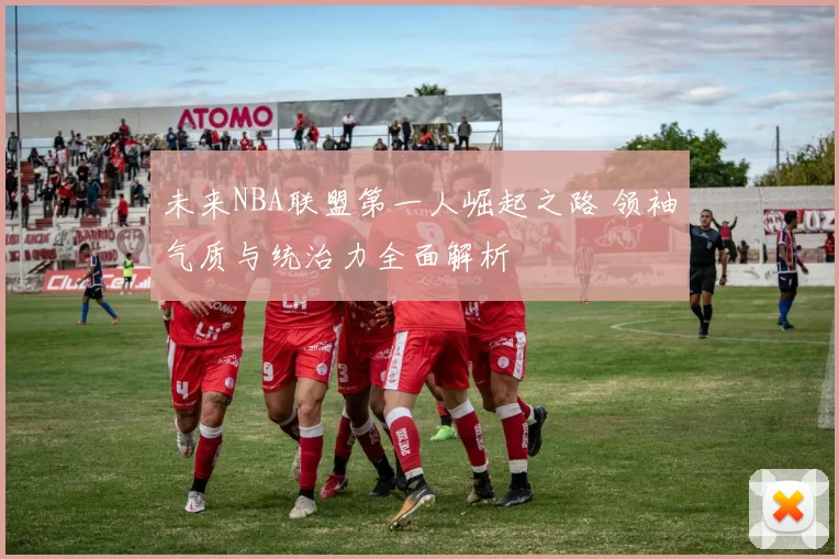 未来NBA联盟第一人崛起之路 领袖气质与统治力全面解析