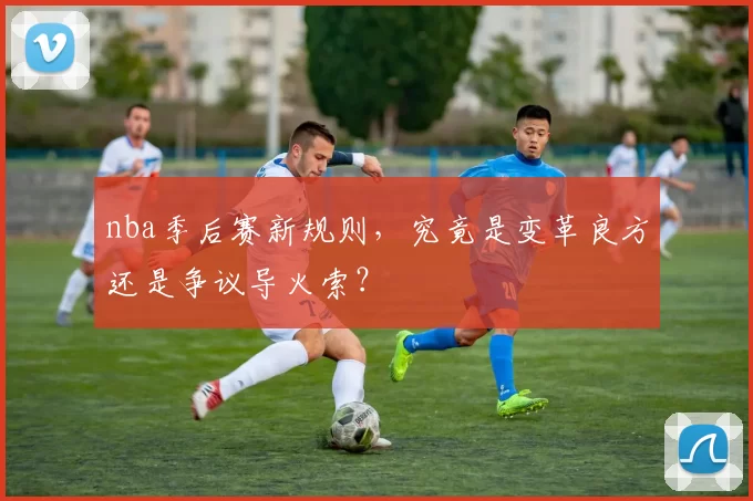 nba季后赛新规则，究竟是变革良方还是争议导火索？