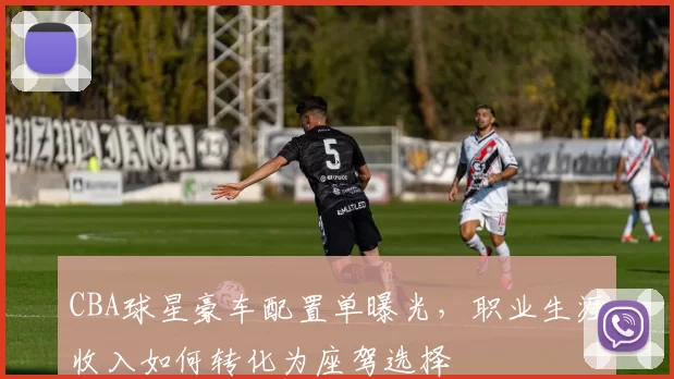 CBA球星豪车配置单曝光,职业生涯收入如何转化为座驾选择