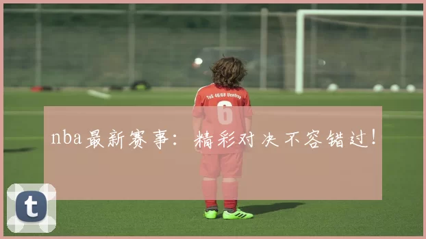 nba最新赛事：精彩对决不容错过！
