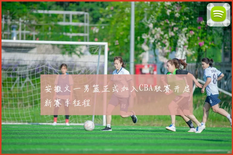 安徽文一男篮正式加入CBA联赛开启新赛季征程