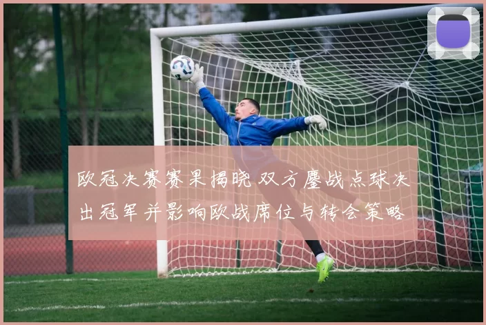 欧冠决赛赛果揭晓 双方鏖战点球决出冠军并影响欧战席位与转会策略