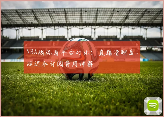 NBA线观看平台对比：直播清晰度、延迟和订阅费用详解