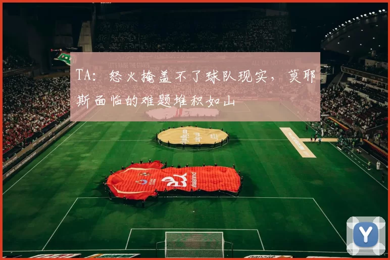 TA:怒火掩盖不了球队现实,莫耶斯面临的难题堆积如山