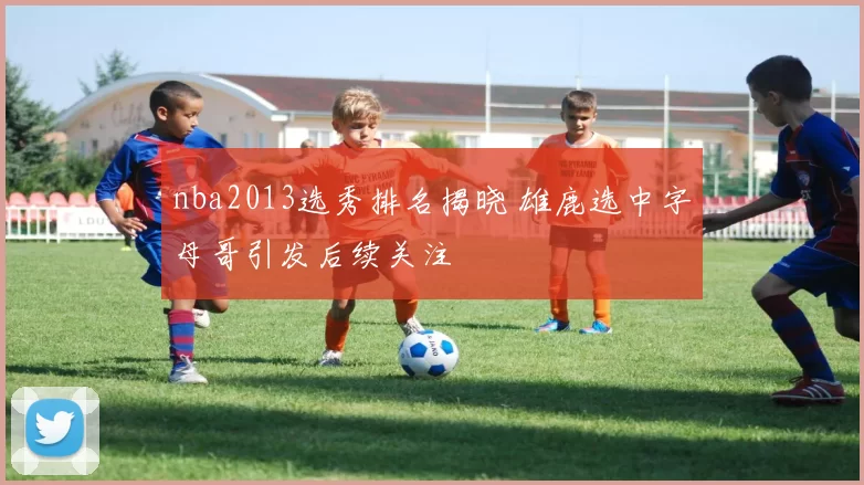 nba2013选秀排名揭晓 雄鹿选中字母哥引发后续关注