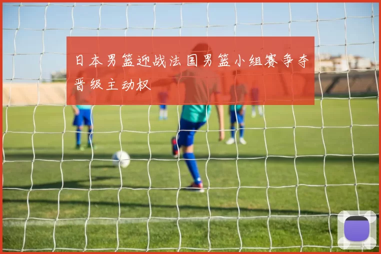 日本男篮迎战法国男篮小组赛争夺晋级主动权