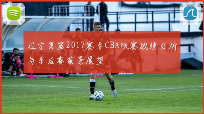 辽宁男篮2017赛季CBA联赛战绩分析与季后赛前景展望