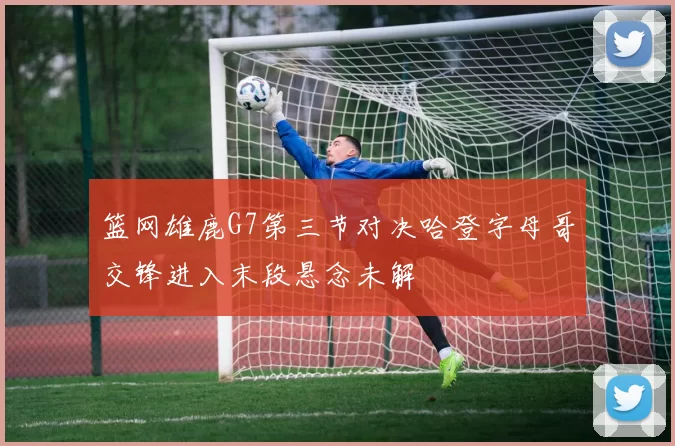 篮网雄鹿G7第三节对决哈登字母哥交锋进入末段悬念未解