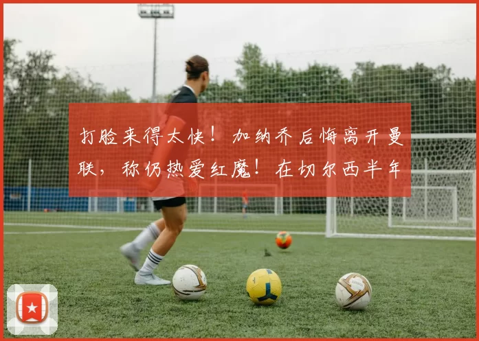 打脸来得太快！加纳乔后悔离开曼联，称仍热爱红魔！在切尔西半年仅入1球，就面临被清洗_鲁本·阿莫林_决赛_阿森纳