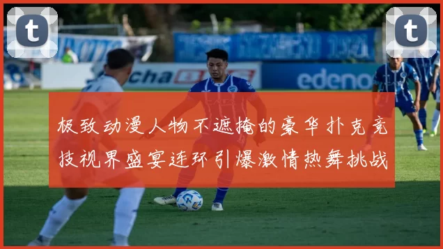 极致动漫人物不遮掩的豪华扑克竞技视界盛宴连环引爆激情热舞挑战