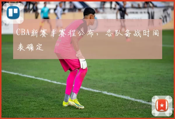 CBA新赛季赛程公布，各队备战时间表确定