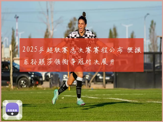 2025乒超联赛总决赛赛程公布 樊振东孙颖莎领衔争冠对决展开