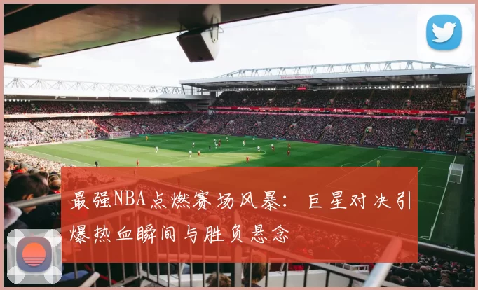 最强NBA点燃赛场风暴：巨星对决引爆热血瞬间与胜负悬念