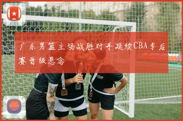 广东男篮主场战胜对手延续CBA季后赛晋级悬念