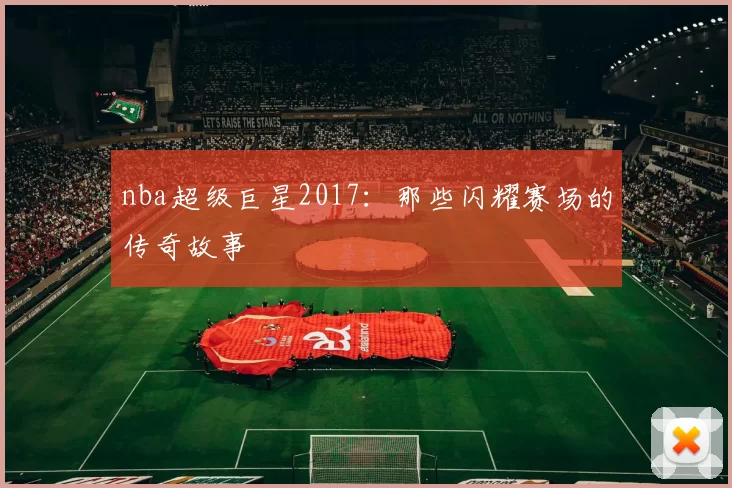 nba超级巨星2017:那些闪耀赛场的传奇故事