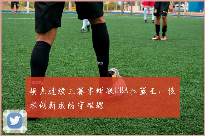 胡光连续三赛季蝉联CBA扣篮王，技术创新成防守难题