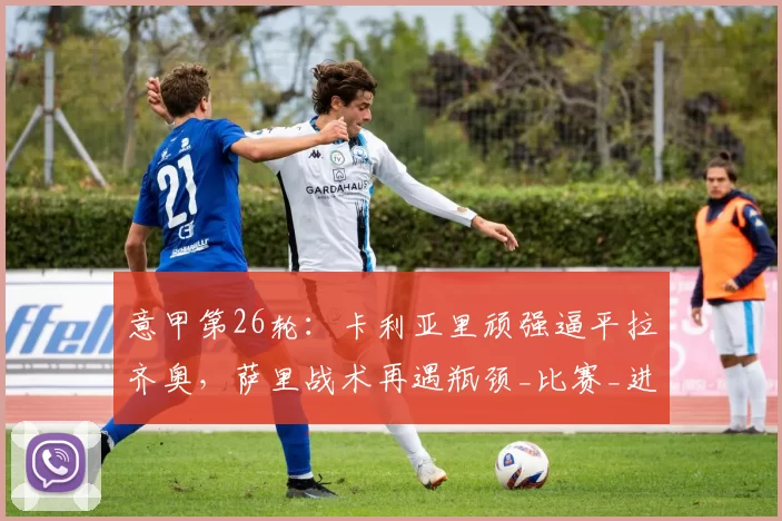 意甲第26轮:卡利亚里顽强逼平拉齐奥,萨里战术再遇瓶颈_比赛_进攻_防守
